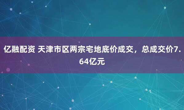 亿融配资 天津市区两宗宅地底价成交，总成交价7.64亿元