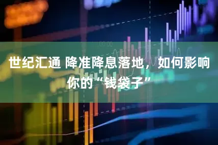 世纪汇通 降准降息落地，如何影响你的“钱袋子”