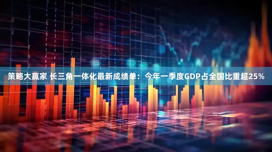 策略大赢家 长三角一体化最新成绩单：今年一季度GDP占全国比重超25%