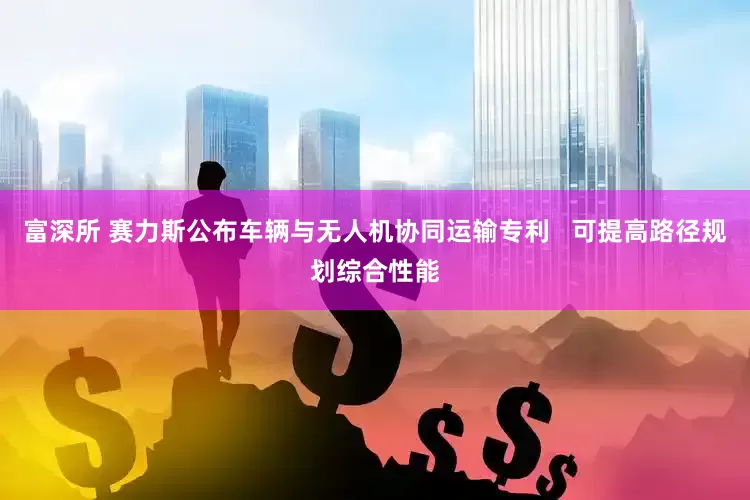 富深所 赛力斯公布车辆与无人机协同运输专利   可提高路径规划综合性能