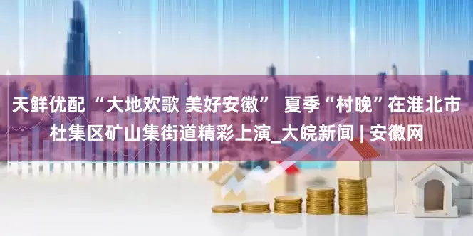 天鲜优配 “大地欢歌 美好安徽”  夏季“村晚”在淮北市杜集区矿山集街道精彩上演_大皖新闻 | 安徽网