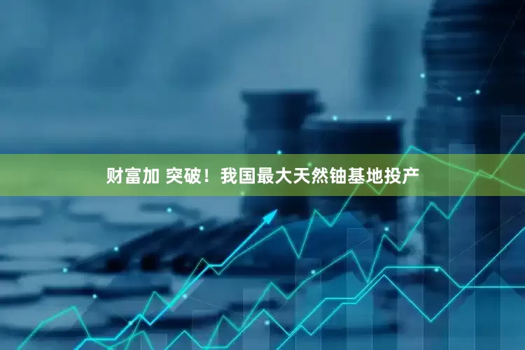 财富加 突破！我国最大天然铀基地投产