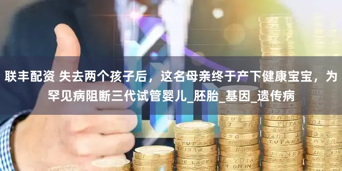 联丰配资 失去两个孩子后，这名母亲终于产下健康宝宝，为罕见病阻断三代试管婴儿_胚胎_基因_遗传病