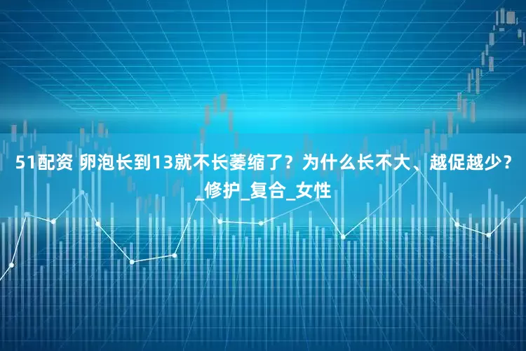 51配资 卵泡长到13就不长萎缩了？为什么长不大、越促越少？_修护_复合_女性