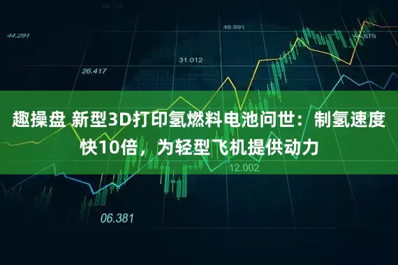 趣操盘 新型3D打印氢燃料电池问世：制氢速度快10倍，为轻型飞机提供动力