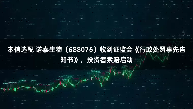 本信选配 诺泰生物（688076）收到证监会《行政处罚事先告知书》，投资者索赔启动