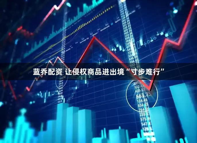 蓝乔配资 让侵权商品进出境“寸步难行”